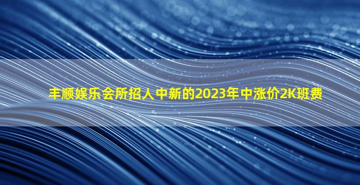 丰顺娱乐会所招人中新的2023年中涨价2K班费